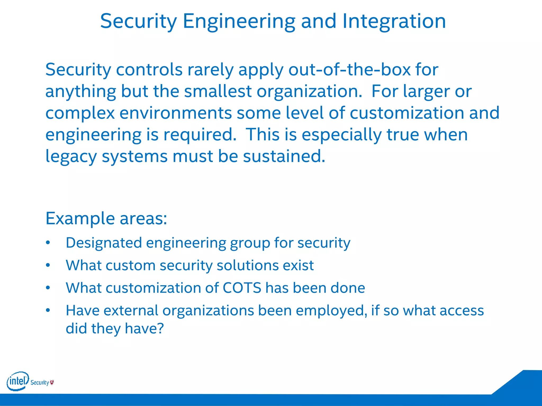 Security Engineering and Integration
Security controls rarely apply out-of-the-box for
anything but the smallest organization. For larger or
complex environments some level of customization and
engineering is required. This is especially true when
legacy systems must be sustained.
Example areas:
• Designated engineering group for security
• What custom security solutions exist
• What customization of COTS has been done
• Have external organizations been employed, if so what access
did they have?
 