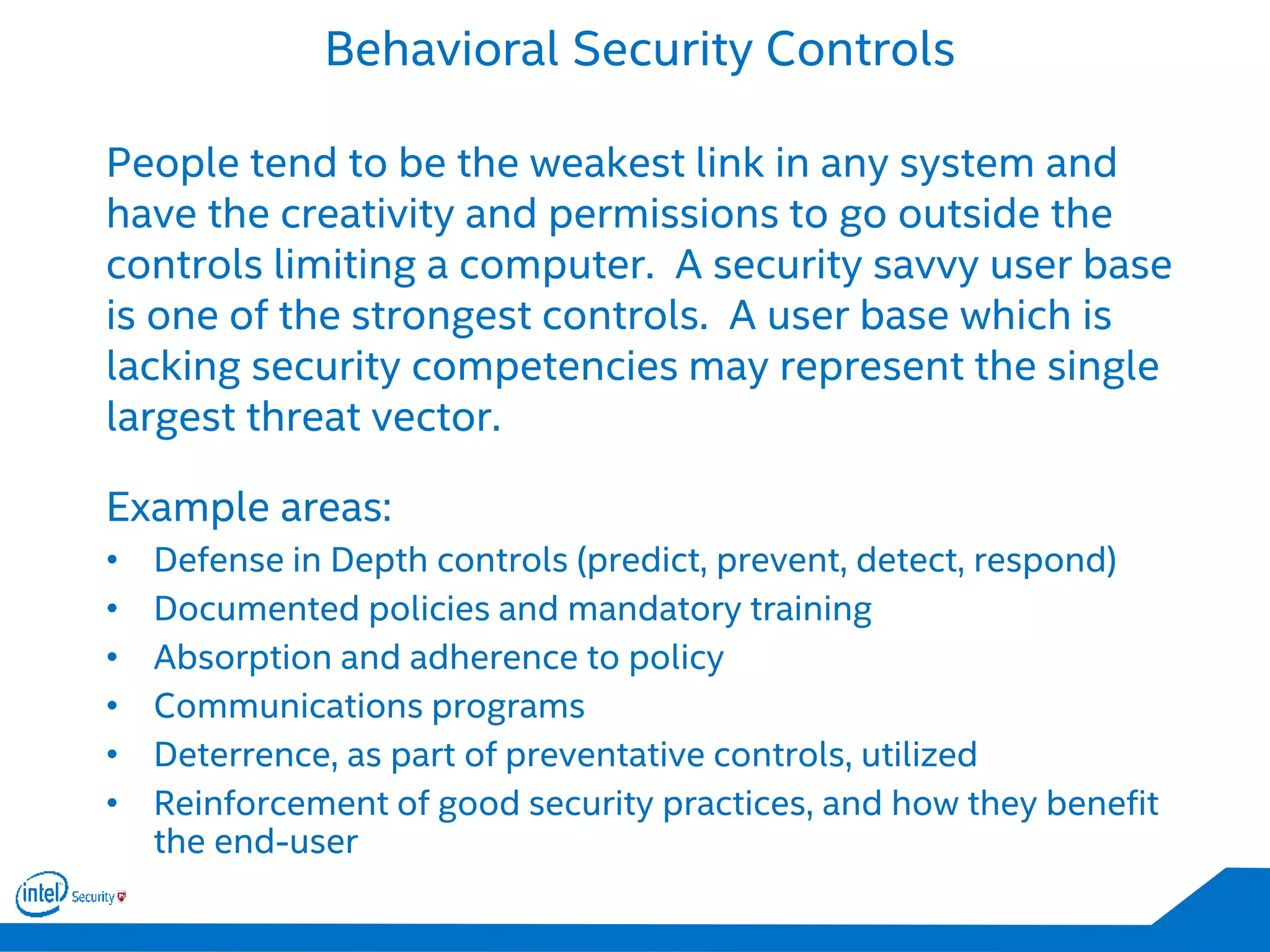Behavioral Security Controls
People tend to be the weakest link in any system and
have the creativity and permissions to go outside the
controls limiting a computer. A security savvy user base
is one of the strongest controls. A user base which is
lacking security competencies may represent the single
largest threat vector.
Example areas:
• Defense in Depth controls (predict, prevent, detect, respond)
• Documented policies and mandatory training
• Absorption and adherence to policy
• Communications programs
• Deterrence, as part of preventative controls, utilized
• Reinforcement of good security practices, and how they benefit
the end-user
 