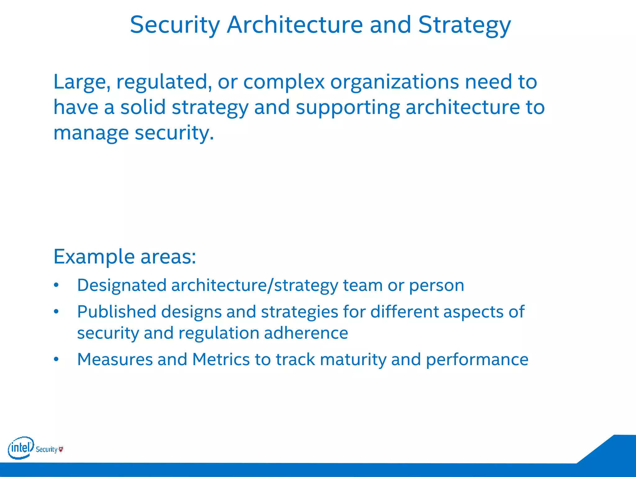 Security Architecture and Strategy
Large, regulated, or complex organizations need to
have a solid strategy and supporting architecture to
manage security.
Example areas:
• Designated architecture/strategy team or person
• Published designs and strategies for different aspects of
security and regulation adherence
• Measures and Metrics to track maturity and performance
 
