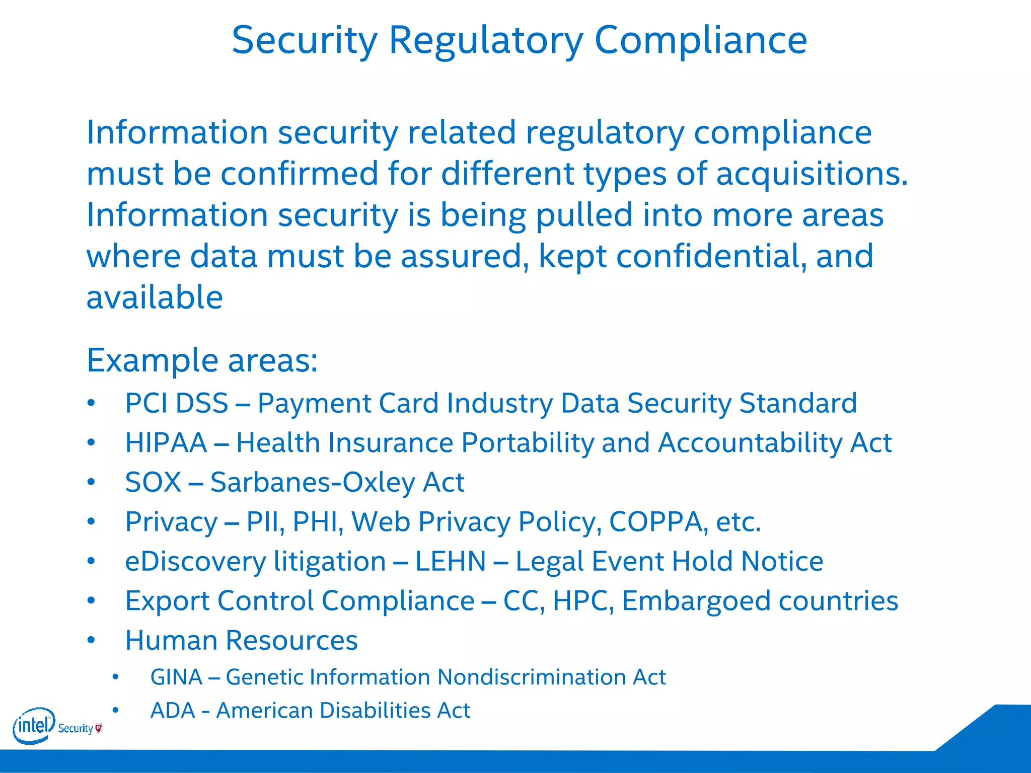 Security Regulatory Compliance
Information security related regulatory compliance
must be confirmed for different types of acquisitions.
Information security is being pulled into more areas
where data must be assured, kept confidential, and
available
Example areas:
• PCI DSS – Payment Card Industry Data Security Standard
• HIPAA – Health Insurance Portability and Accountability Act
• SOX – Sarbanes-Oxley Act
• Privacy – PII, PHI, Web Privacy Policy, COPPA, etc.
• eDiscovery litigation – LEHN – Legal Event Hold Notice
• Export Control Compliance – CC, HPC, Embargoed countries
• Human Resources
• GINA – Genetic Information Nondiscrimination Act
• ADA - American Disabilities Act
 
