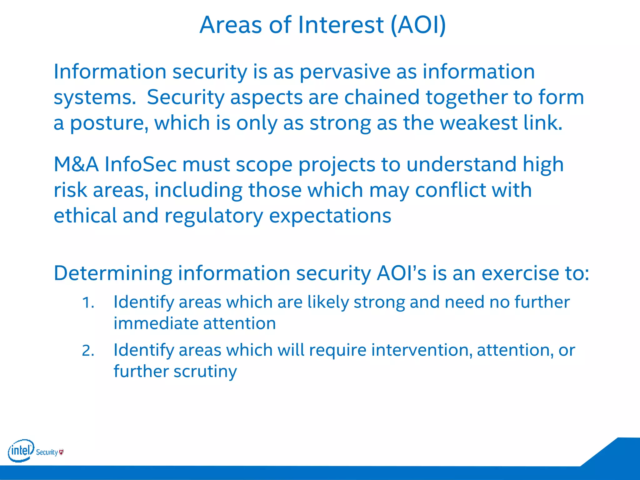 Areas of Interest (AOI)
Information security is as pervasive as information
systems. Security aspects are chained together to form
a posture, which is only as strong as the weakest link.
M&A InfoSec must scope projects to understand high
risk areas, including those which may conflict with
ethical and regulatory expectations
Determining information security AOI’s is an exercise to:
1. Identify areas which are likely strong and need no further
immediate attention
2. Identify areas which will require intervention, attention, or
further scrutiny
 