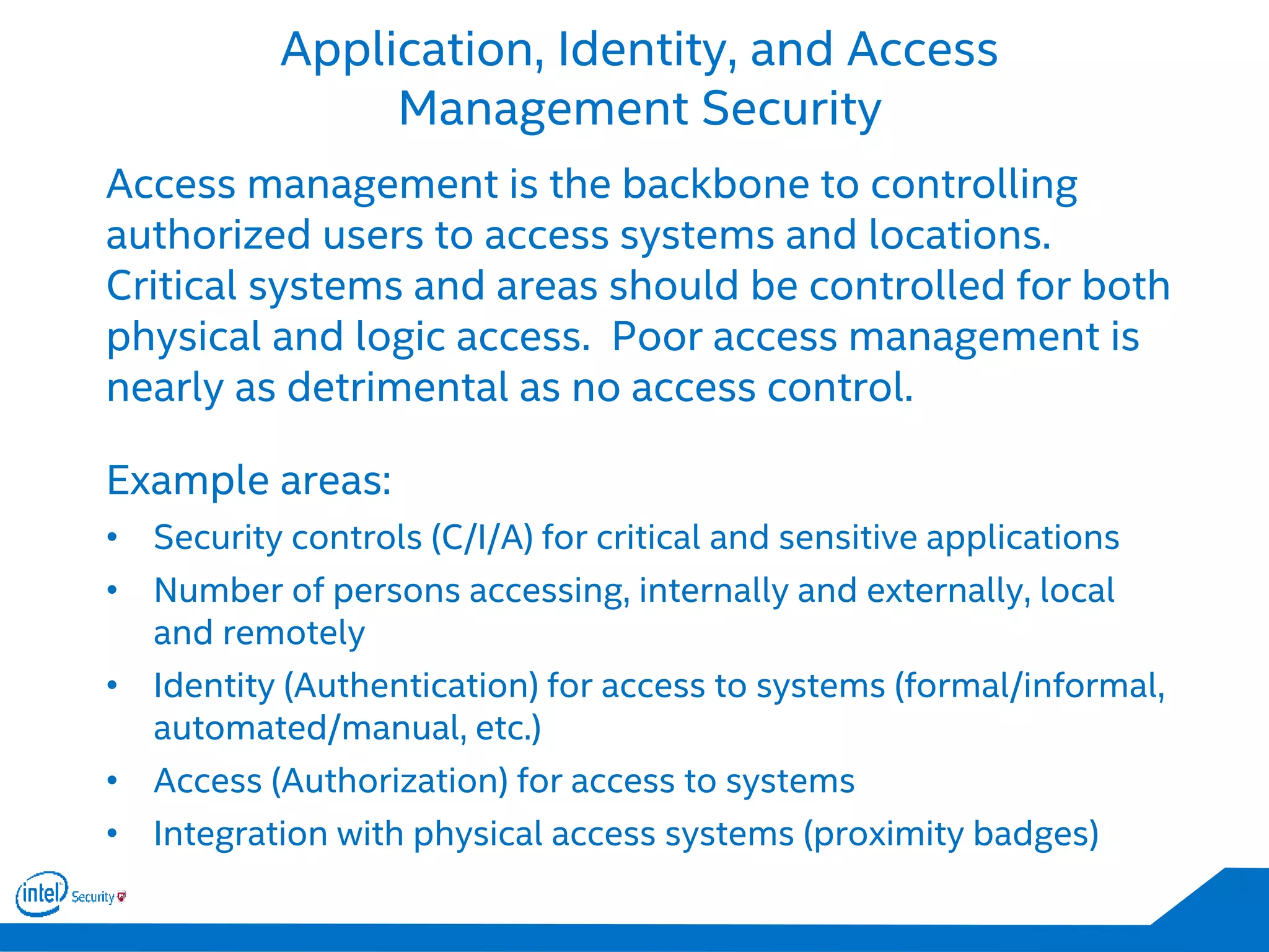Application, Identity, and Access
Management Security
Access management is the backbone to controlling
authorized users to access systems and locations.
Critical systems and areas should be controlled for both
physical and logic access. Poor access management is
nearly as detrimental as no access control.
Example areas:
• Security controls (C/I/A) for critical and sensitive applications
• Number of persons accessing, internally and externally, local
and remotely
• Identity (Authentication) for access to systems (formal/informal,
automated/manual, etc.)
• Access (Authorization) for access to systems
• Integration with physical access systems (proximity badges)
 
