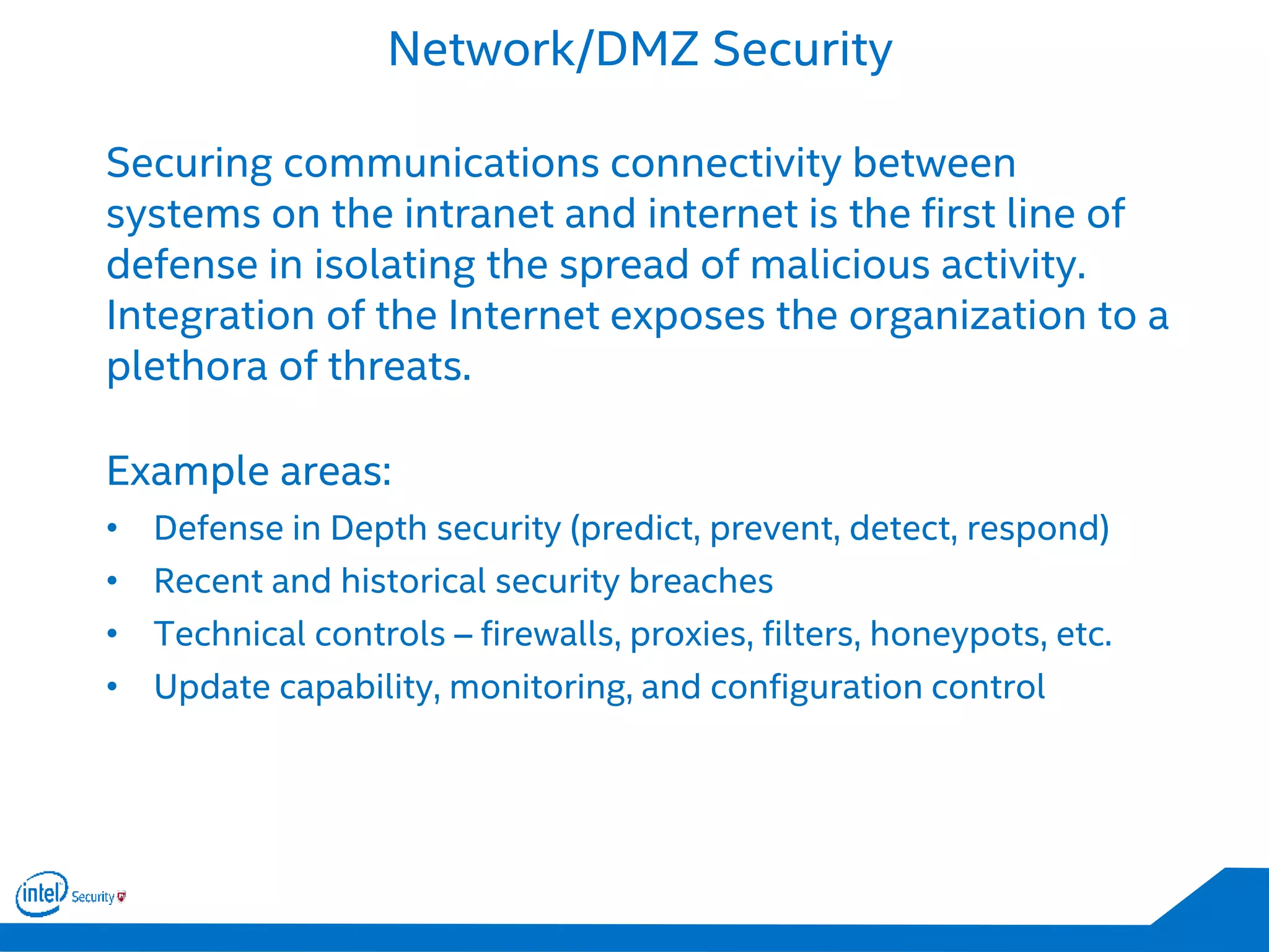 Network/DMZ Security
Securing communications connectivity between
systems on the intranet and internet is the first line of
defense in isolating the spread of malicious activity.
Integration of the Internet exposes the organization to a
plethora of threats.
Example areas:
• Defense in Depth security (predict, prevent, detect, respond)
• Recent and historical security breaches
• Technical controls – firewalls, proxies, filters, honeypots, etc.
• Update capability, monitoring, and configuration control
 