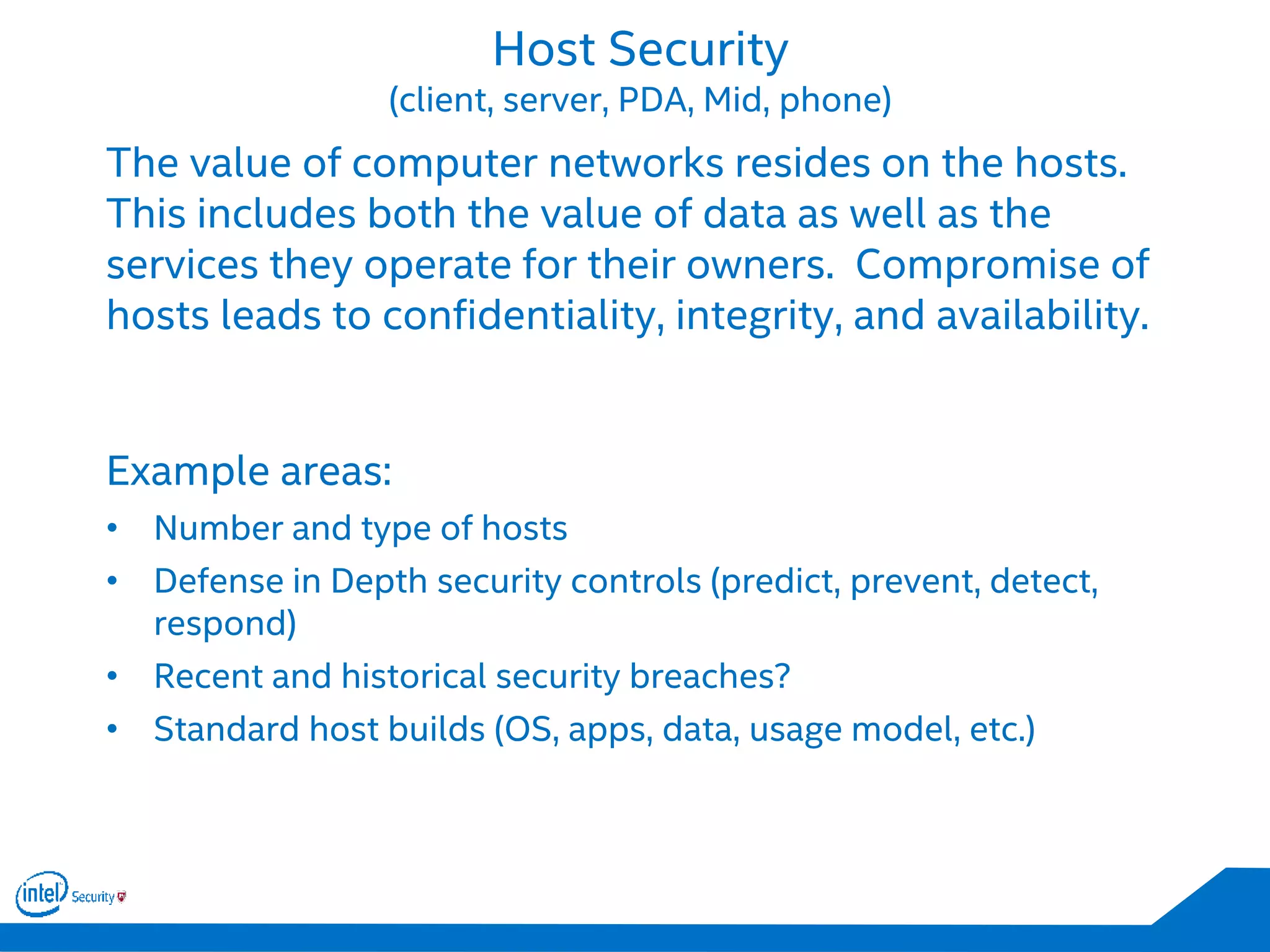 Host Security
(client, server, PDA, Mid, phone)
The value of computer networks resides on the hosts.
This includes both the value of data as well as the
services they operate for their owners. Compromise of
hosts leads to confidentiality, integrity, and availability.
Example areas:
• Number and type of hosts
• Defense in Depth security controls (predict, prevent, detect,
respond)
• Recent and historical security breaches?
• Standard host builds (OS, apps, data, usage model, etc.)
 