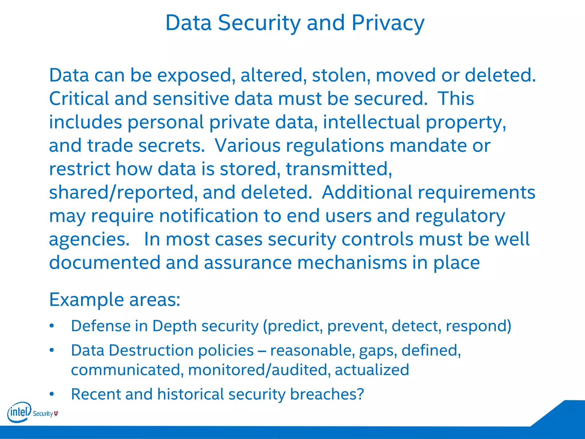 Data Security and Privacy
Data can be exposed, altered, stolen, moved or deleted.
Critical and sensitive data must be secured. This
includes personal private data, intellectual property,
and trade secrets. Various regulations mandate or
restrict how data is stored, transmitted,
shared/reported, and deleted. Additional requirements
may require notification to end users and regulatory
agencies. In most cases security controls must be well
documented and assurance mechanisms in place
Example areas:
• Defense in Depth security (predict, prevent, detect, respond)
• Data Destruction policies – reasonable, gaps, defined,
communicated, monitored/audited, actualized
• Recent and historical security breaches?
 