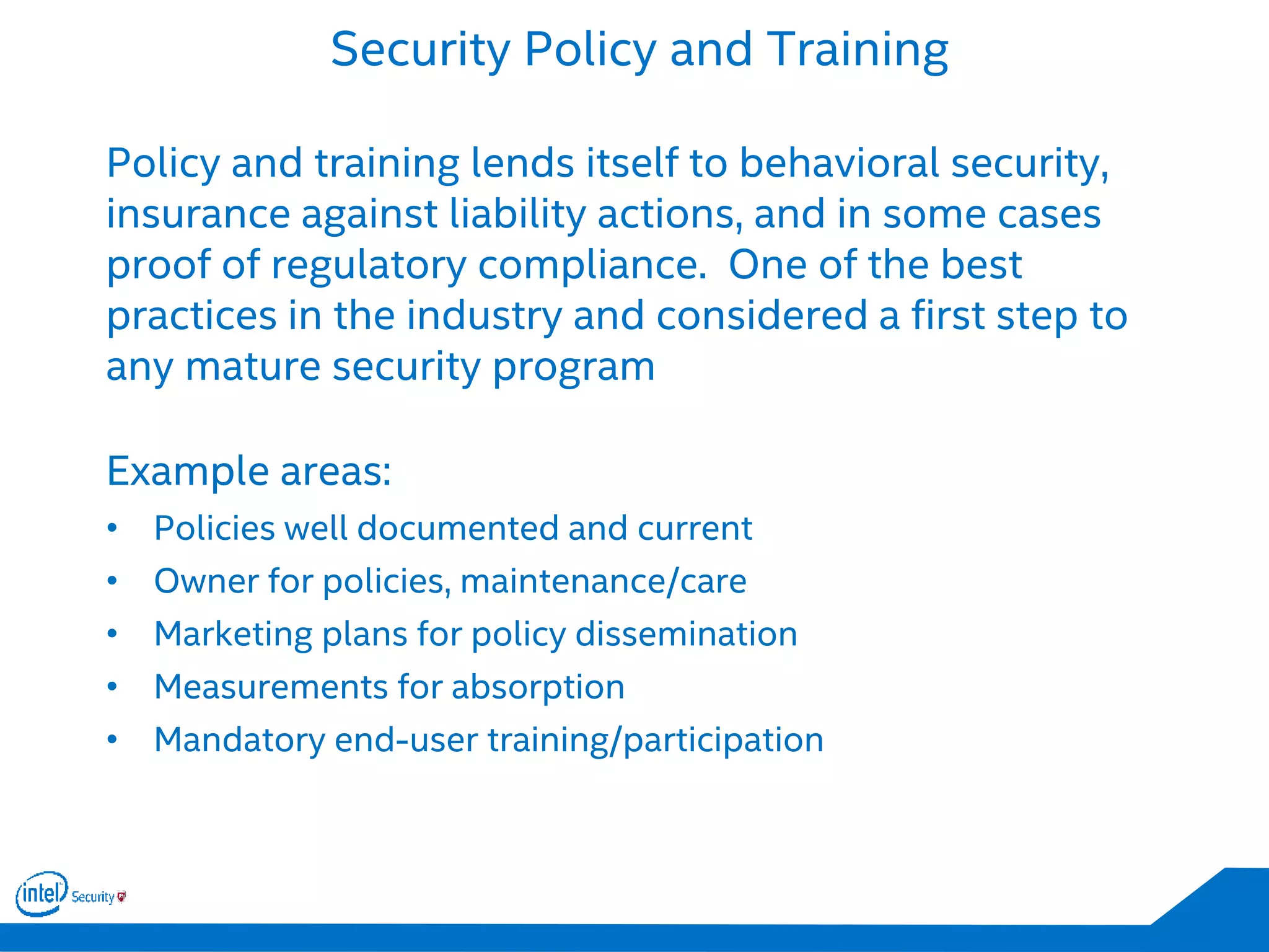 Security Policy and Training
Policy and training lends itself to behavioral security,
insurance against liability actions, and in some cases
proof of regulatory compliance. One of the best
practices in the industry and considered a first step to
any mature security program
Example areas:
• Policies well documented and current
• Owner for policies, maintenance/care
• Marketing plans for policy dissemination
• Measurements for absorption
• Mandatory end-user training/participation
 