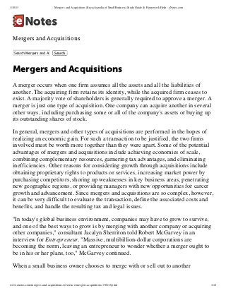 1/18/13                           Mergers and Acquisitions (Encyclopedia of Small Business) Study Guide & Homework Help - eNotes.com




  Mergers and Acquisitions

   Search Mergers and Acquisitions
                          Search




  Mergers and Acquisitions
  A merger occurs when one firm assumes all the assets and all the liabilities of
  another. The acquiring firm retains its identity, while the acquired firm ceases to
  exist. A majority vote of shareholders is generally required to approve a merger. A
  merger is just one type of acquisition. One company can acquire another in several
  other ways, including purchasing some or all of the company's assets or buying up
  its outstanding shares of stock.

  In general, mergers and other types of acquisitions are performed in the hopes of
  realizing an economic gain. For such a transaction to be justified, the two firms
  involved must be worth more together than they were apart. Some of the potential
  advantages of mergers and acquisitions include achieving economies of scale,
  combining complementary resources, garnering tax advantages, and eliminating
  inefficiencies. Other reasons for considering growth through acquisitions include
  obtaining proprietary rights to products or services, increasing market power by
  purchasing competitors, shoring up weaknesses in key business areas, penetrating
  new geographic regions, or providing managers with new opportunities for career
  growth and advancement. Since mergers and acquisitions are so complex, however,
  it can be very difficult to evaluate the transaction, define the associated costs and
  benefits, and handle the resulting tax and legal issues.

  "In today's global business environment, companies may have to grow to survive,
  and one of the best ways to grow is by merging with another company or acquiring
  other companies," consultant Jacalyn Sherriton told Robert McGarvey in an
  interview for Entrepreneur. "Massive, multibillion-dollar corporations are
  becoming the norm, leaving an entrepreneur to wonder whether a merger ought to
  be in his or her plans, too," McGarvey continued.

  When a small business owner chooses to merge with or sell out to another


www.enotes.com/mergers-and-acquisitions-reference/mergers-acquisitions-178613/print                                                    1/12
 