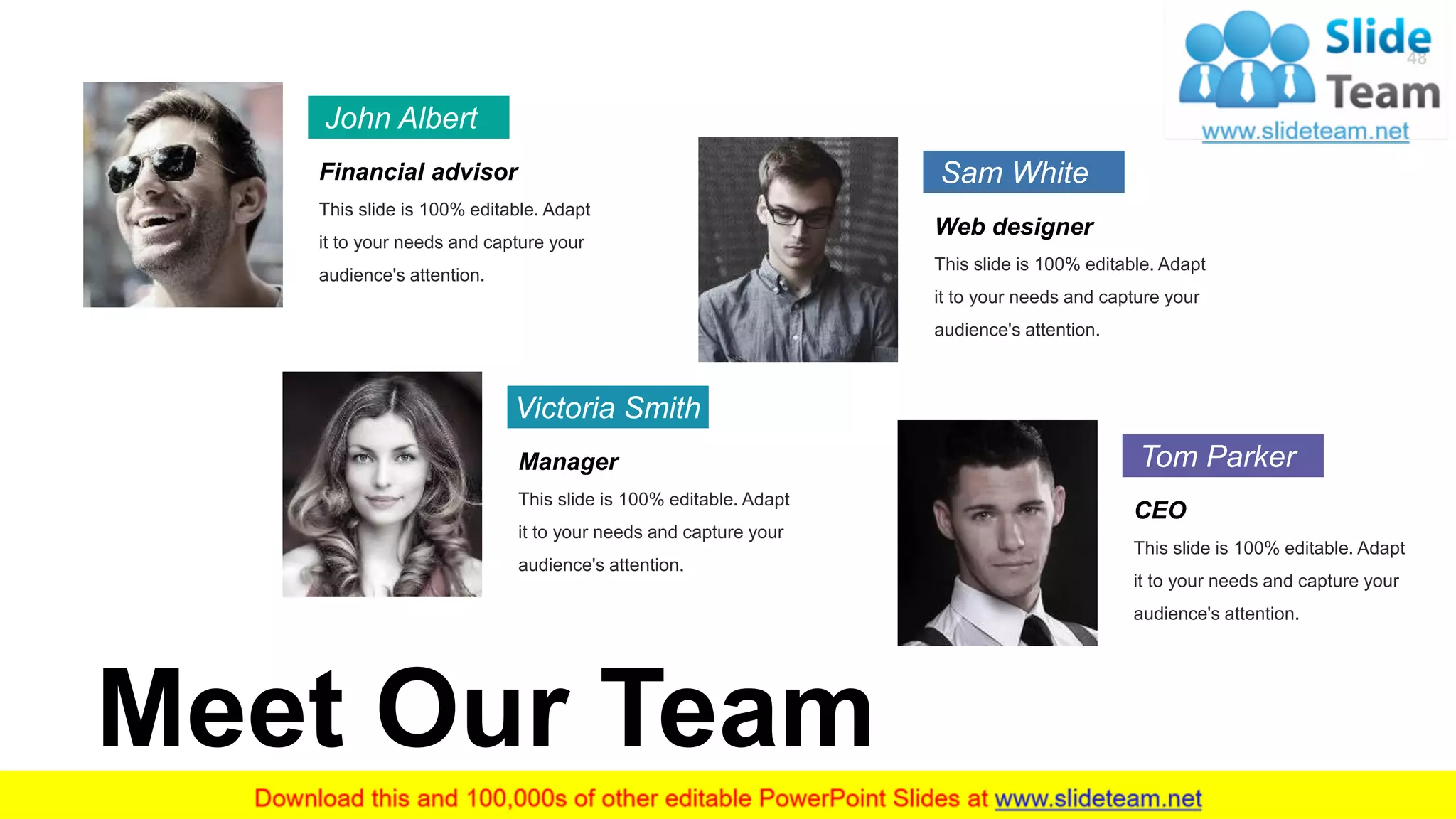 48
John Albert
Financial advisor
This slide is 100% editable. Adapt
it to your needs and capture your
audience's attention.
Victoria Smith
Manager
This slide is 100% editable. Adapt
it to your needs and capture your
audience's attention.
Sam White
Web designer
This slide is 100% editable. Adapt
it to your needs and capture your
audience's attention.
Tom Parker
CEO
This slide is 100% editable. Adapt
it to your needs and capture your
audience's attention.
Meet Our Team
 