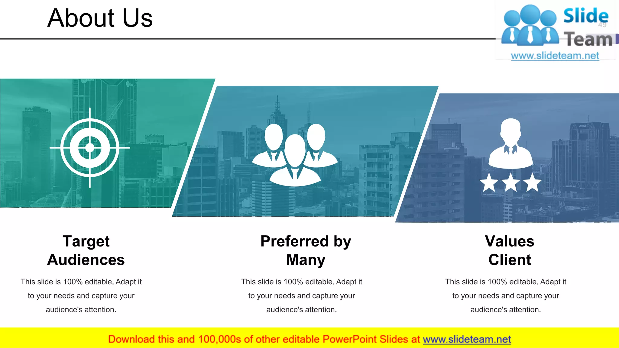 About Us 49
Target
Audiences
This slide is 100% editable. Adapt it
to your needs and capture your
audience's attention.
Preferred by
Many
This slide is 100% editable. Adapt it
to your needs and capture your
audience's attention.
Values
Client
This slide is 100% editable. Adapt it
to your needs and capture your
audience's attention.
 