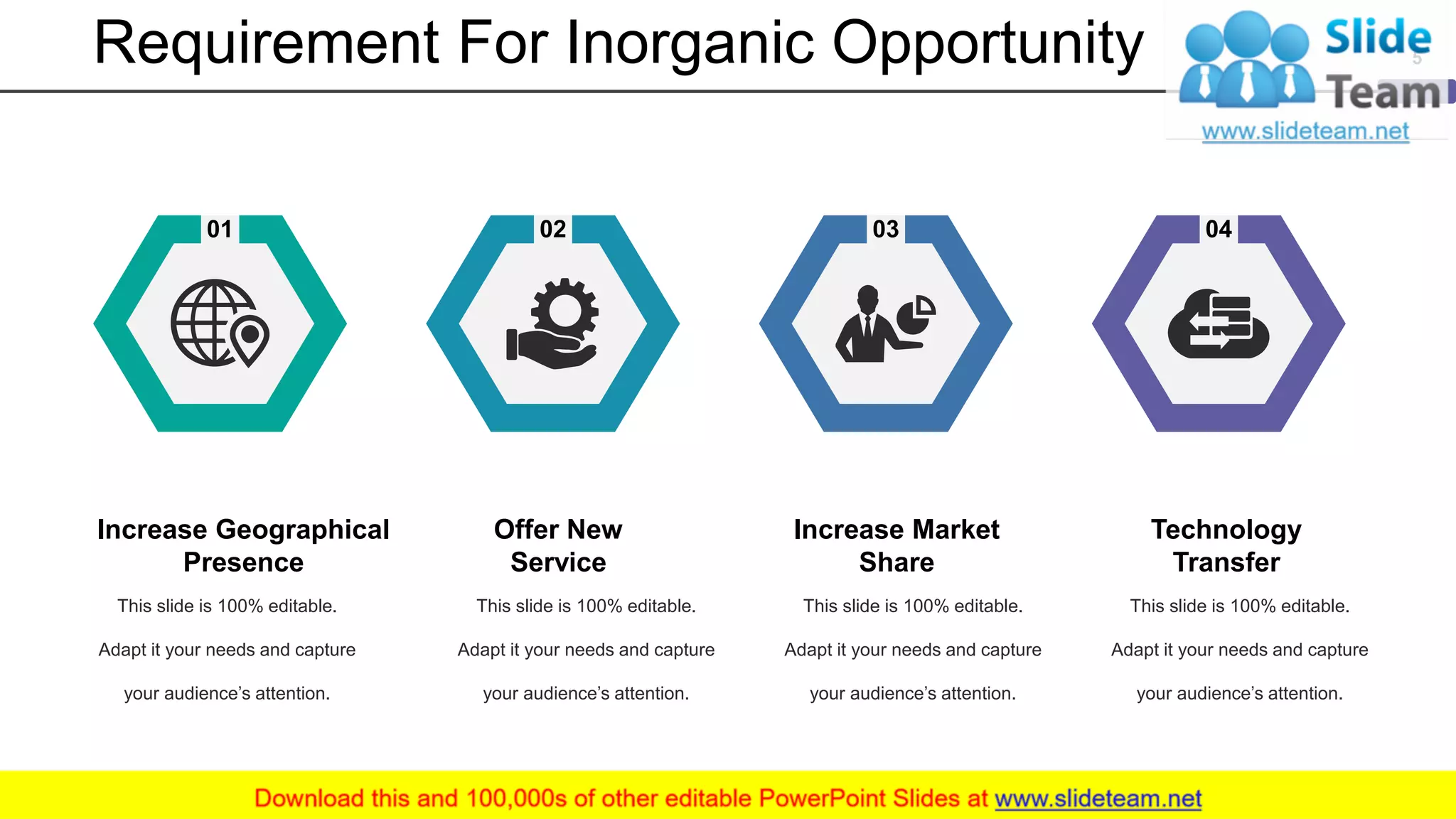 Requirement For Inorganic Opportunity
01 02 03 04
This slide is 100% editable.
Adapt it your needs and capture
your audience’s attention.
Increase Geographical
Presence
This slide is 100% editable.
Adapt it your needs and capture
your audience’s attention.
Offer New
Service
This slide is 100% editable.
Adapt it your needs and capture
your audience’s attention.
Increase Market
Share
This slide is 100% editable.
Adapt it your needs and capture
your audience’s attention.
Technology
Transfer
5
 