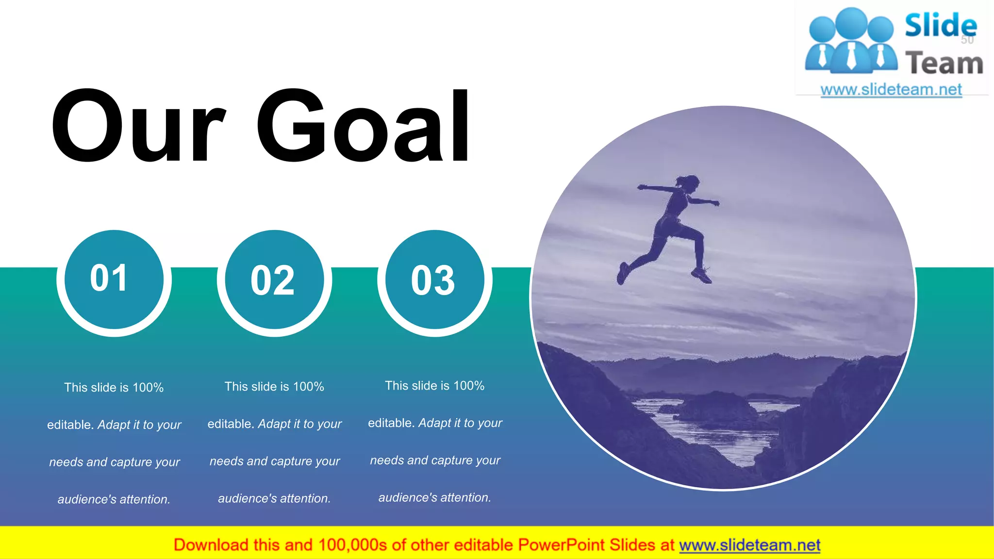 50
Our Goal
01
This slide is 100%
editable. Adapt it to your
needs and capture your
audience's attention.
02
This slide is 100%
editable. Adapt it to your
needs and capture your
audience's attention.
03
This slide is 100%
editable. Adapt it to your
needs and capture your
audience's attention.
 