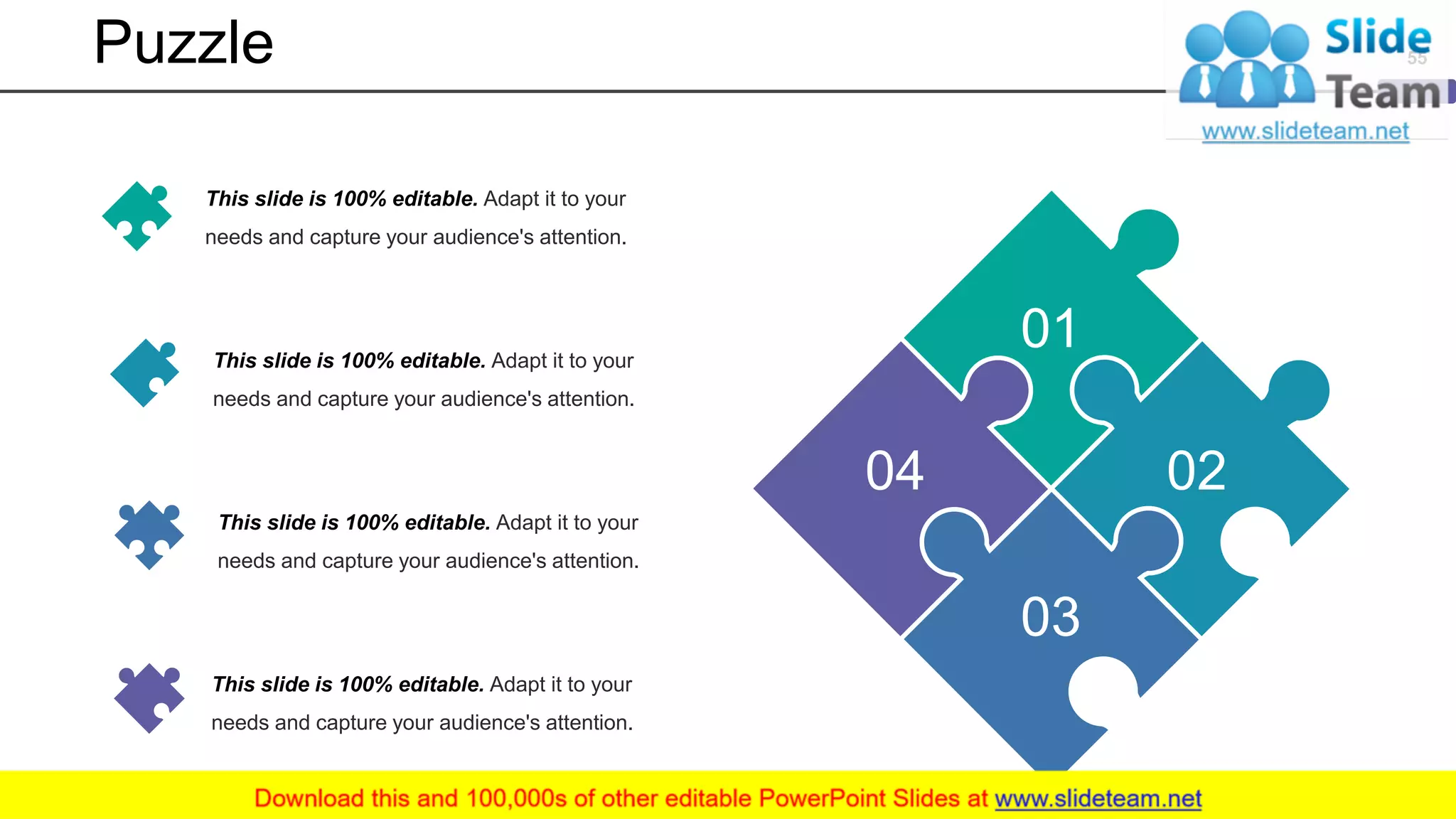 Puzzle
01
02
03
04
This slide is 100% editable. Adapt it to your
needs and capture your audience's attention.
This slide is 100% editable. Adapt it to your
needs and capture your audience's attention.
This slide is 100% editable. Adapt it to your
needs and capture your audience's attention.
This slide is 100% editable. Adapt it to your
needs and capture your audience's attention.
55
 