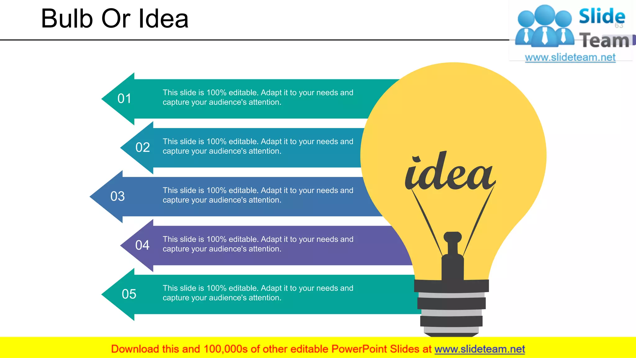 Bulb Or Idea
This slide is 100% editable. Adapt it to your needs and
capture your audience's attention.05
01
This slide is 100% editable. Adapt it to your needs and
capture your audience's attention.
02
This slide is 100% editable. Adapt it to your needs and
capture your audience's attention.
This slide is 100% editable. Adapt it to your needs and
capture your audience's attention.03
This slide is 100% editable. Adapt it to your needs and
capture your audience's attention.04
63
 