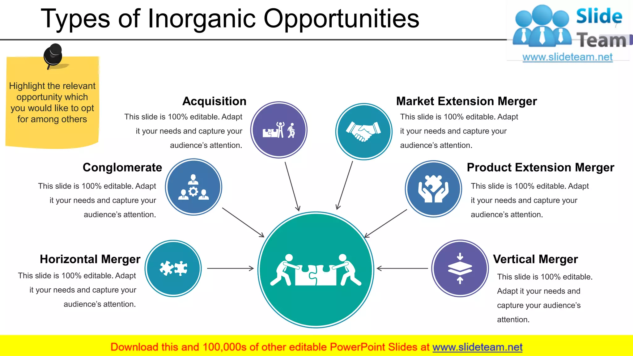 Types of Inorganic Opportunities
Market Extension Merger
This slide is 100% editable. Adapt
it your needs and capture your
audience’s attention.
Vertical Merger
This slide is 100% editable.
Adapt it your needs and
capture your audience’s
attention.
Product Extension Merger
This slide is 100% editable. Adapt
it your needs and capture your
audience’s attention.
Acquisition
This slide is 100% editable. Adapt
it your needs and capture your
audience’s attention.
Conglomerate
This slide is 100% editable. Adapt
it your needs and capture your
audience’s attention.
Horizontal Merger
This slide is 100% editable. Adapt
it your needs and capture your
audience’s attention.
7
Highlight the relevant
opportunity which
you would like to opt
for among others
 