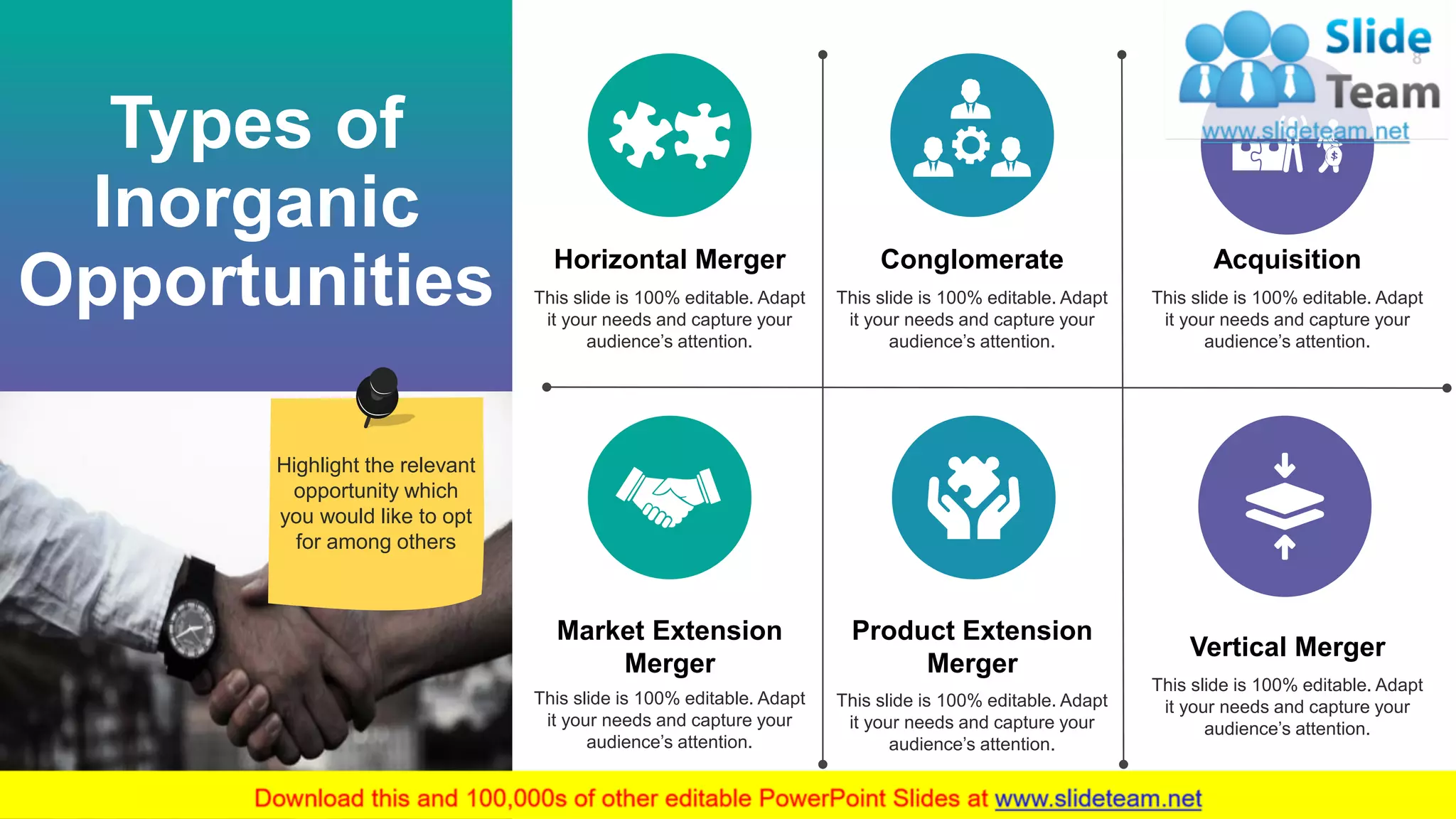 8
Types of
Inorganic
Opportunities
Horizontal Merger
This slide is 100% editable. Adapt
it your needs and capture your
audience’s attention.
Conglomerate
This slide is 100% editable. Adapt
it your needs and capture your
audience’s attention.
Acquisition
This slide is 100% editable. Adapt
it your needs and capture your
audience’s attention.
Market Extension
Merger
This slide is 100% editable. Adapt
it your needs and capture your
audience’s attention.
Product Extension
Merger
This slide is 100% editable. Adapt
it your needs and capture your
audience’s attention.
Vertical Merger
This slide is 100% editable. Adapt
it your needs and capture your
audience’s attention.
Highlight the relevant
opportunity which
you would like to opt
for among others
 