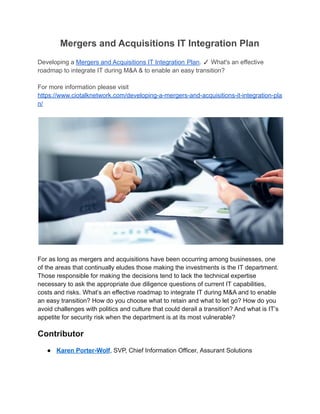 Mergers and Acquisitions IT Integration Plan
Developing a Mergers and Acquisitions IT Integration Plan. ✓ What's an effective
roadmap to integrate IT during M&A & to enable an easy transition?
For more information please visit
https://www.ciotalknetwork.com/developing-a-mergers-and-acquisitions-it-integration-pla
n/
For as long as mergers and acquisitions have been occurring among businesses, one
of the areas that continually eludes those making the investments is the IT department.
Those responsible for making the decisions tend to lack the technical expertise
necessary to ask the appropriate due diligence questions of current IT capabilities,
costs and risks. What’s an effective roadmap to integrate IT during M&A and to enable
an easy transition? How do you choose what to retain and what to let go? How do you
avoid challenges with politics and culture that could derail a transition? And what is IT’s
appetite for security risk when the department is at its most vulnerable?
Contributor
● Karen Porter-Wolf, SVP, Chief Information Officer, Assurant Solutions
 