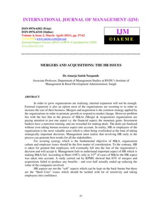 INTERNATIONAL JOURNAL OF MANAGEMENT (IJM)
  International Journal of Management (IJM), ISSN 0976 – 6502(Print), ISSN 0976 –
  6510(Online), Volume 4, Issue 2, March- April (2013)
ISSN 0976-6502 (Print)
ISSN 0976-6510 (Online)
Volume 4, Issue 2, March- April (2013), pp. 57-62
                                                                              IJM
© IAEME: www.iaeme.com/ijm.asp                                          ©IAEME
Journal Impact Factor (2013): 6.9071 (Calculated by GISI)
www.jifactor.com




               MERGERS AND ACQUISITIONS: THE HR ISSUES

                                 Dr.Amarja Satish Nargunde
        Associate Professor, Department of Management Studies at BVDU’s Institute of
                  Management & Rural Development Administration, Sangli



  ABSTRACT

          In order to grow organizations are realizing; internal expansion will not be enough.
  External expansion is also an option most of the organizations are resorting to in order to
  increase the size of their business. Mergers and acquisition is the common strategy applied by
  the organizations in order to promote growth or respond to market change. However problem
  lies with the fact that in the process of M&As (Merger & Acquisition) organizations are
  paying attention to just one aspect i.e. the financial aspect; the monetary gains. Investment
  bankers have a narrower training, and are rewarded for making deals. The deals are finalized
  without even taking human resource aspect into account. In reality, HR or employees of the
  organization is the most valuable asset which is often being overlooked at the time of taking
  strategically important decisions. Management must realize that involving HR early in the
  process can generate best results for all the stakeholders.
          For securing synergy which is the fundamental objective of M&A, organization
  culture and employee issues should be the first matter of consideration. To the contrary, HR
  is taken for granted that employees will eventually fall into the line of the organization’s
  decision and will accept it. Management fails to understand important aspect of HR which is
  making M&A fail. According to Hunt (1987), only in 1/3rd of cases of M&As the HR aspect
  was taken into account. A study carried out by KPMG showed that 83% of mergers and
  acquisitions failed to produce any benefits - and over half actually ended up reducing the
  value of the companies involved.
          HR aspects are not the “soft” aspects which can be kept on the back burner but these
  are the “Hard Core” issues which should be tackled with lot of sensitivity and taking
  employees into confidence.




                                               57
 