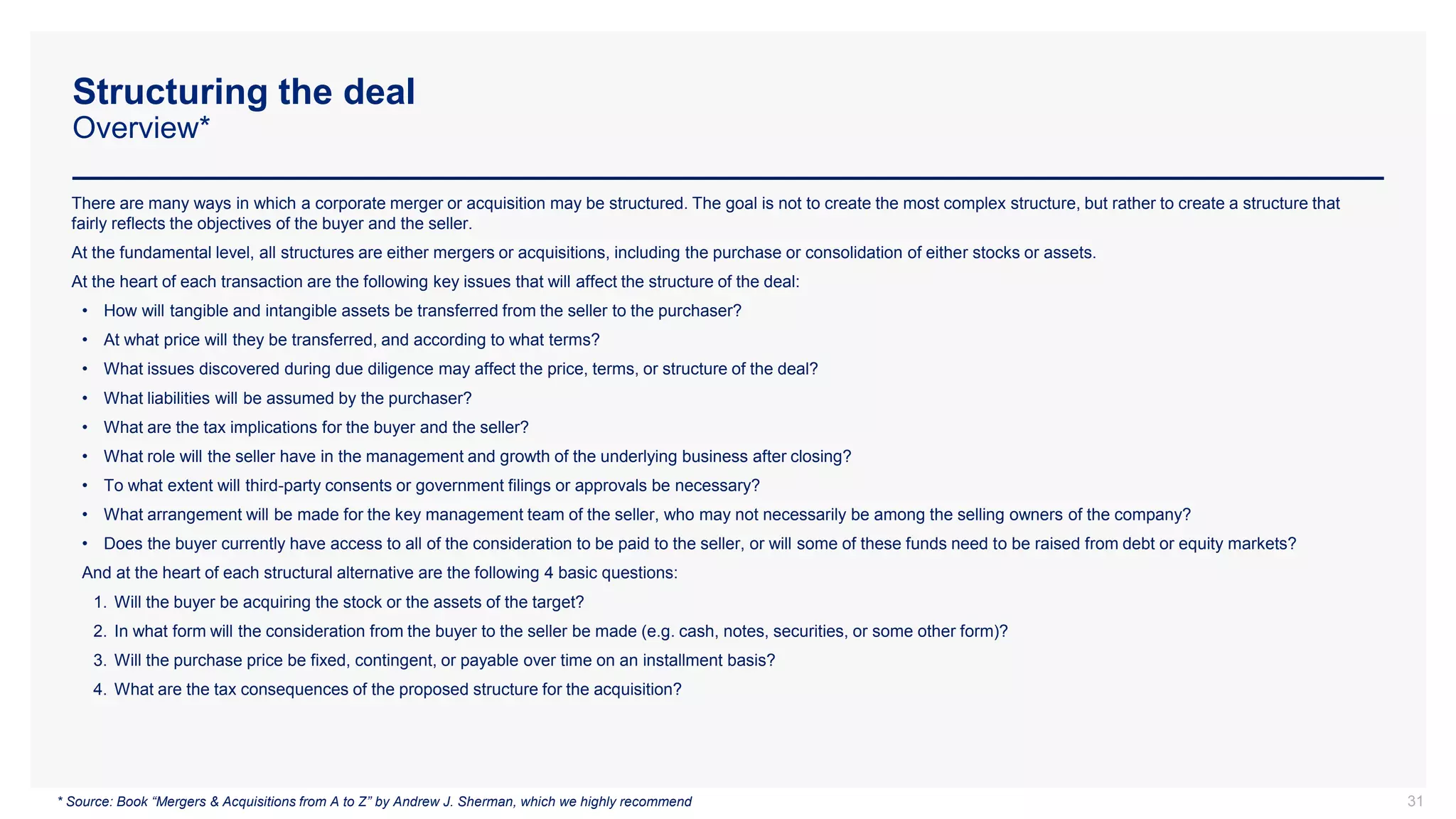 Structuring the deal
Overview*
There are many ways in which a corporate merger or acquisition may be structured. The goal is not to create the most complex structure, but rather to create a structure that
fairly reflects the objectives of the buyer and the seller.
At the fundamental level, all structures are either mergers or acquisitions, including the purchase or consolidation of either stocks or assets.
At the heart of each transaction are the following key issues that will affect the structure of the deal:
• How will tangible and intangible assets be transferred from the seller to the purchaser?
• At what price will they be transferred, and according to what terms?
• What issues discovered during due diligence may affect the price, terms, or structure of the deal?
• What liabilities will be assumed by the purchaser?
• What are the tax implications for the buyer and the seller?
• What role will the seller have in the management and growth of the underlying business after closing?
• To what extent will third-party consents or government filings or approvals be necessary?
• What arrangement will be made for the key management team of the seller, who may not necessarily be among the selling owners of the company?
• Does the buyer currently have access to all of the consideration to be paid to the seller, or will some of these funds need to be raised from debt or equity markets?
And at the heart of each structural alternative are the following 4 basic questions:
1. Will the buyer be acquiring the stock or the assets of the target?
2. In what form will the consideration from the buyer to the seller be made (e.g. cash, notes, securities, or some other form)?
3. Will the purchase price be fixed, contingent, or payable over time on an installment basis?
4. What are the tax consequences of the proposed structure for the acquisition?
31
* Source: Book “Mergers & Acquisitions from A to Z” by Andrew J. Sherman, which we highly recommend
 