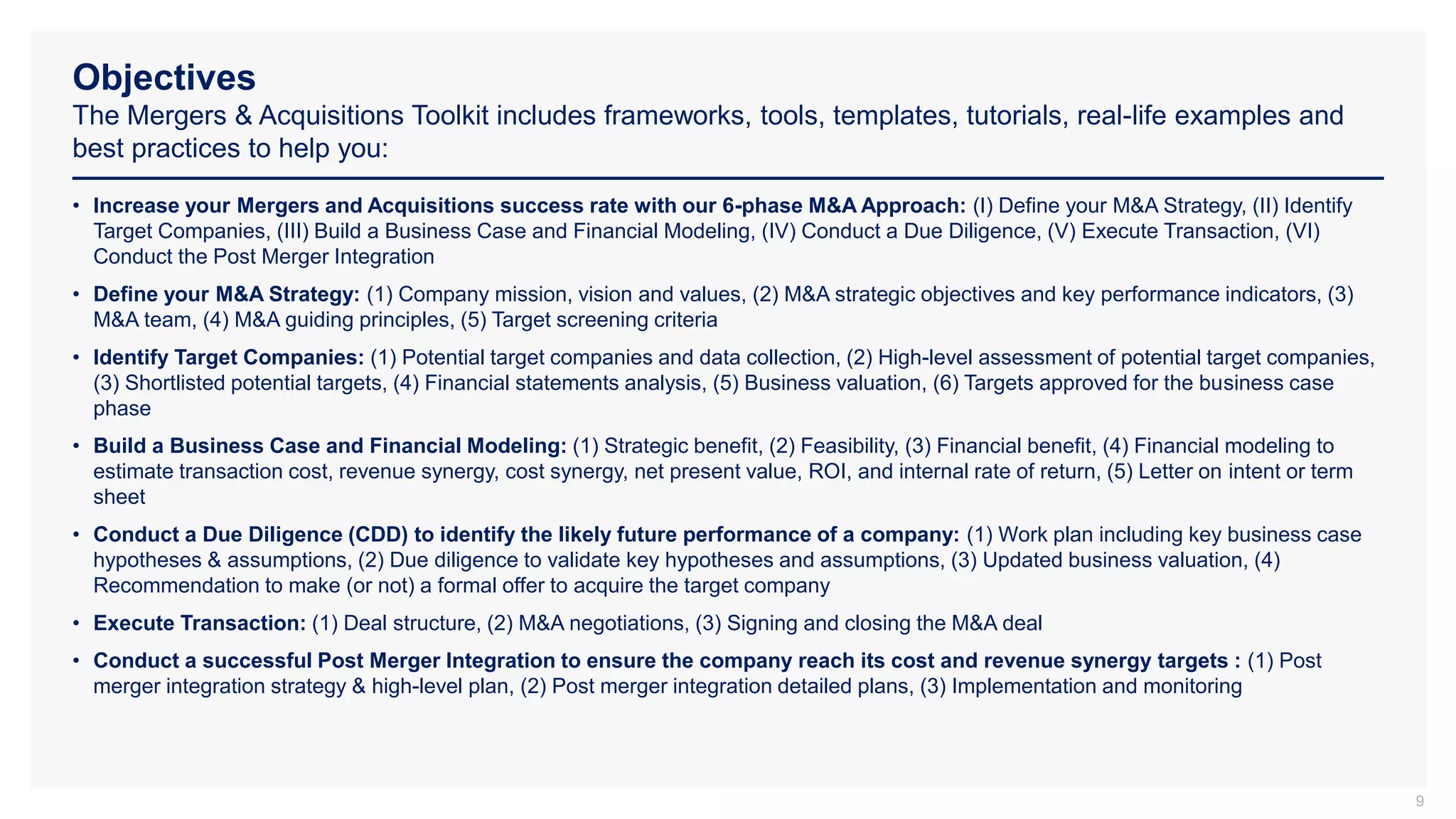 Objectives
The Mergers & Acquisitions Toolkit includes frameworks, tools, templates, tutorials, real-life examples and
best practices to help you:
9
• Increase your Mergers and Acquisitions success rate with our 6-phase M&A Approach: (I) Define your M&A Strategy, (II) Identify
Target Companies, (III) Build a Business Case and Financial Modeling, (IV) Conduct a Due Diligence, (V) Execute Transaction, (VI)
Conduct the Post Merger Integration
• Define your M&A Strategy: (1) Company mission, vision and values, (2) M&A strategic objectives and key performance indicators, (3)
M&A team, (4) M&A guiding principles, (5) Target screening criteria
• Identify Target Companies: (1) Potential target companies and data collection, (2) High-level assessment of potential target companies,
(3) Shortlisted potential targets, (4) Financial statements analysis, (5) Business valuation, (6) Targets approved for the business case
phase
• Build a Business Case and Financial Modeling: (1) Strategic benefit, (2) Feasibility, (3) Financial benefit, (4) Financial modeling to
estimate transaction cost, revenue synergy, cost synergy, net present value, ROI, and internal rate of return, (5) Letter on intent or term
sheet
• Conduct a Due Diligence (CDD) to identify the likely future performance of a company: (1) Work plan including key business case
hypotheses & assumptions, (2) Due diligence to validate key hypotheses and assumptions, (3) Updated business valuation, (4)
Recommendation to make (or not) a formal offer to acquire the target company
• Execute Transaction: (1) Deal structure, (2) M&A negotiations, (3) Signing and closing the M&A deal
• Conduct a successful Post Merger Integration to ensure the company reach its cost and revenue synergy targets : (1) Post
merger integration strategy & high-level plan, (2) Post merger integration detailed plans, (3) Implementation and monitoring
 