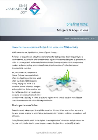 Mergers & Acquisitions




How effective assessment helps drive successful M&A activity
M&A scenarios are, by definition, times of great change….

A merger or acquisition is a key transitional phase for both parties. It can frequently be a
troubled time, but the aim is for the combined organization to move beyond its problems in
order to create growth and to reap benefits derived from synergies such as entry to new
markets and cross-selling, economies of scale, the elimination of redundancies and
organisational redesign.

Yet, much M&A activity ends in
failure. Cultural incompatibility is
often cited as the number one M&A
killer, but this is not the case in
reality. Paying too much of a
premium is what kills most mergers
and acquisitions. If the acquirer pays
the right price, there are strategies,
tools and processes which will drive
successful M&A activity. In terms of culture, organisations should focus on real areas of
cultural concern not the cultural background noise.

The importance of talent
Talent is clearly a key aspect in any M&A situation, if for no other reason than because of
the way people respond to uncertainty: such uncertainty impacts customer perceptions and
attitudes.

Going forward, talent needs to be aligned to an organisation’s structure and processes for
the new entity to be able to move towards maximising long-term sustainable growth.



                               www.salesassessment.com
 