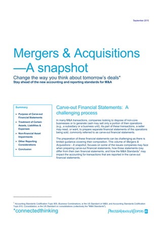 September 2010




Mergers & Acquisitions
—A snapshot
Change the way you think about tomorrow’s deals*
Stay ahead of the new accounting and reporting standards for M&A




    Summary                                Carve-out Financial Statements: A
     Purpose of Carve-out                 challenging process
      Financial Statements
                                           In many M&A transactions, companies looking to dispose of non-core
     Treatment of Certain
                                           businesses or to generate cash may sell only a portion of their operations
      Assets, Liabilities &                (e.g., a subsidiary or a business unit). As part of these transactions, a seller
      Expenses                             may need, or want, to prepare separate financial statements of the operations
     Non-financial Asset                  being sold, commonly referred to as carve-out financial statements.
      Impairments
                                           The preparation of these financial statements can be challenging as there is
     Other Reporting                      limited guidance covering their composition. This volume of Mergers &
      Considerations                       Acquisitions - A snapshot, focuses on some of the issues companies may face
     Conclusion                           when preparing carve-out financial statements, how those statements may
                                           differ from their own financial statements, and how the M&A Standards 1 may
                                           impact the accounting for transactions that are reported in the carve-out
                                           financial statements.




1
 Accounting Standards Codification Topic 805, Business Combinations, is the US Standard on M&A, and Accounting Standards Codification
Topic 810, Consolidation, is the US Standard on consolidations (collectively the "M&A Standards").

*connectedthinking                                                                             
 