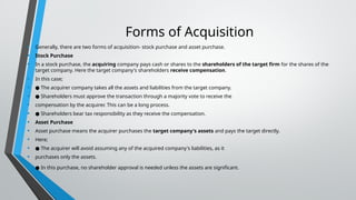 Forms of Acquisition
• Generally, there are two forms of acquisition- stock purchase and asset purchase.
• Stock Purchase
• In a stock purchase, the acquiring company pays cash or shares to the shareholders of the target firm for the shares of the
target company. Here the target company's shareholders receive compensation.
• In this case;
• ● The acquirer company takes all the assets and liabilities from the target company.
• ● Shareholders must approve the transaction through a majority vote to receive the
• compensation by the acquirer. This can be a long process.
• ● Shareholders bear tax responsibility as they receive the compensation.
• Asset Purchase
• Asset purchase means the acquirer purchases the target company's assets and pays the target directly.
• Here;
• ● The acquirer will avoid assuming any of the acquired company's liabilities, as it
• purchases only the assets.
• ● In this purchase, no shareholder approval is needed unless the assets are significant.
 
