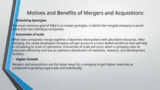 Motives and Benefits of Mergers and Acquisitions
• Unlocking Synergies
The most common goal of M&A is to create synergies, in which the merged company is worth
more than two individual companies.
• Economies of scale
When two companies merge together, it becomes more potent with abundant resources. After
merging, the newly developed company will get access to a more skilled workforce that will help
in increasing its scale of operations. Economies of scale will occur when a company uses its
resources efficiently and has an optimum distribution of networks, research, and development
facilities.
• Higher Growth
Mergers and acquisitions are the faster ways for a company to get higher revenues as
compared to growing organically and individually.
 