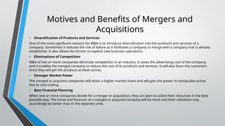 Motives and Benefits of Mergers and
Acquisitions
• Diversification of Products and Services
One of the most significant reasons for M&A is to introduce diversification into the products and services of a
company. Sometimes it reduces the risk of failure as it facilitates a company to merge with a company that is already
established. It also allows the former to explore new business operations.
• Eliminations of Competition
M&A of two or more companies eliminate competition in an industry. It saves the advertising cost of the company,
and it enables the merged company to reduce the cost of its products and services. It will also favor the customers
since they will get the products at lower prices.
• Stronger Market Power
The merged or acquired companies will attain a higher market share and will gain the power to manipulate prices
due to cost-cutting.
• Best Financial Planning
When one or more companies decide for a merger or acquisition, they can plan to utilize their resources in the best
possible way. The funds and finances of a merged or acquired company will be more and their utilization may
accordingly be better than in the separate units.
 