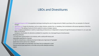 LBOs and Divestitures
• leveraged buyout (LBO) An acquisition technique involving the use of a large amount of debt to purchase a firm; an example of a financial
merger..
• operating unit A part of a business, such as a plant, division, product line, or subsidiary, that contributes to the actual operations of the firm.
• Divestiture The selling of some of a firm’s assets for various strategic reasons.
• spin-off A form of divestiture in which an operating unit becomes an independent company through the issuance of shares in it, on a pro rata
basis, to the parent
company’s shareholders An attractive candidate for acquisition via a leveraged buyout should possess
three key attributes:
1. It must have a good position in its industry, with a solid profit history and
reasonable expectations of growth.
2. The firm should have a relatively low level of debt and a high level of “bankable”
assets that can be used as loan collateral.
3. It must have stable and predictable cash flows that are adequate to meet
interest and principal payments on the debt and provide adequate working
capital.
 