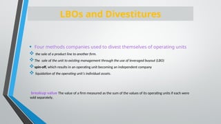 • Four methods companies used to divest themselves of operating units
 the sale of a product line to another firm.
The sale of the unit to existing management through the use of leveraged buyout (LBO)
spin-off, which results in an operating unit becoming an independent company
 liquidation of the operating unit’s individual assets.
breakup value The value of a firm measured as the sum of the values of its operating units if each were
sold separately.
LBOs and Divestitures
 