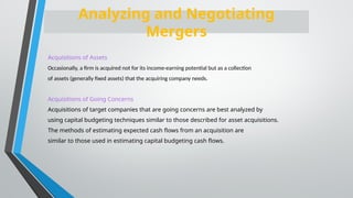 Acquisitions of Assets
Occasionally, a firm is acquired not for its income-earning potential but as a collection
of assets (generally fixed assets) that the acquiring company needs.
Acquisitions of Going Concerns
Acquisitions of target companies that are going concerns are best analyzed by
using capital budgeting techniques similar to those described for asset acquisitions.
The methods of estimating expected cash flows from an acquisition are
similar to those used in estimating capital budgeting cash flows.
Analyzing and Negotiating
Mergers
 