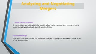 • stock swap transaction
An acquisition method in which the acquiring firm exchanges its shares for shares of the
target company according to a predetermined ratio.
ratio of exchange
The ratio of the amount paid per share of the target company to the market price per share
of the acquiring firm
Analyzing and Negotiating
Mergers
 
