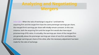 Initial Effect When the ratio of exchange is equal to 1 and both the
acquiring firm and the target firm have the same premerger earnings per share,
the merged firm’s earnings per share will initially remain constant. In this rare
instance, both the acquiring firm and the target firm would also have equal
price/earnings (P/E) ratios. In actuality, the earnings per share of the merged firm
are generally above the premerger earnings per share of one firm and below the
premerger earnings per share of the other, after the necessary adjustment has been
made for the ratio of exchange.
Analyzing and Negotiating
Mergers
 