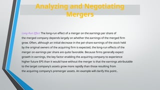 Long-Run Effect The long-run effect of a merger on the earnings per share of
the merged company depends largely on whether the earnings of the merged firm
grow. Often, although an initial decrease in the per-share earnings of the stock held
by the original owners of the acquiring firm is expected, the long-run effects of the
merger on earnings per share are quite favorable. Because firms generally expect
growth in earnings, the key factor enabling the acquiring company to experience
higher future EPS than it would have without the merger is that the earnings attributable
to the target company’s assets grow more rapidly than those resulting from
the acquiring company’s premerger assets. An example will clarify this point..
Analyzing and Negotiating
Mergers
 