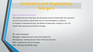 Effect on Market Price per Share
The market price per share does not necessarily remain constant after the acquisition
of one firm by another. Adjustments occur in the marketplace in response
to changes in expected earnings, the dilution of ownership, changes in risk, and
certain other operating and financial changes
RE = ratio of exchange
MP target = market price per share of the target firm
MP acquiring = market price per share of the acquiring firm
MPR = market price ratio of exchange
MPR = MP acquiring*RE/MP target
Analyzing and Negotiating
Mergers
 