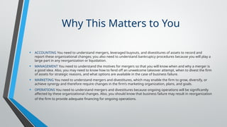Why This Matters to You
• ACCOUNTING You need to understand mergers, leveraged buyouts, and divestitures of assets to record and
report these organizational changes; you also need to understand bankruptcy procedures because you will play a
large part in any reorganization or liquidation.
• MANAGEMENT You need to understand the motives for mergers so that you will know when and why a merger is
a good idea. Also, you may need to know how to fend off an unwelcome takeover attempt, when to divest the firm
of assets for strategic reasons, and what options are available in the case of business failure.
• MARKETING You need to understand mergers and divestitures, which may enable the firm to grow, diversify, or
achieve synergy and therefore require changes in the firm’s marketing organization, plans, and goals.
• OPERATIONS You need to understand mergers and divestitures because ongoing operations will be significantly
affected by these organizational changes. Also, you should know that business failure may result in reorganization
of the firm to provide adequate financing for ongoing operations.
 
