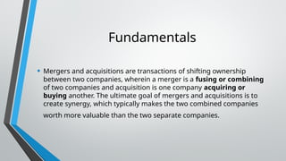 Fundamentals
• Mergers and acquisitions are transactions of shifting ownership
between two companies, wherein a merger is a fusing or combining
of two companies and acquisition is one company acquiring or
buying another. The ultimate goal of mergers and acquisitions is to
create synergy, which typically makes the two combined companies
worth more valuable than the two separate companies.
 