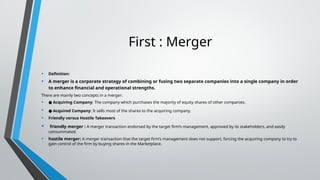 First : Merger
• Definition:
• A merger is a corporate strategy of combining or fusing two separate companies into a single company in order
to enhance financial and operational strengths.
There are mainly two concepts in a merger:
• ● Acquiring Company: The company which purchases the majority of equity shares of other companies.
• ● Acquired Company: It sells most of the shares to the acquiring company.
• Friendly versus Hostile Takeovers
• friendly merger : A merger transaction endorsed by the target firm’s management, approved by its stakeholders, and easily
consummated.
• hostile merger: A merger transaction that the target firm’s management does not support, forcing the acquiring company to try to
gain control of the firm by buying shares in the Marketplace.
 