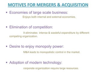 MOTIVES FOR MERGERS & ACQUISITION
 Economies of large scale business:
Enjoys both internal and external economies.
 Elimination of competition:
It eliminates intense & wasteful expenditure by different
competing organization.
 Desire to enjoy monopoly power:
M&A leads to monopolistic control in the market.
 Adoption of modern technology:
corporate organization require large resources.
 