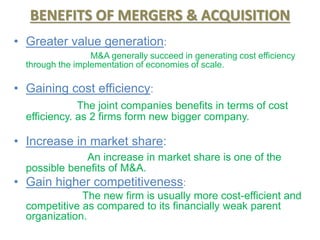 BENEFITS OF MERGERS & ACQUISITION
• Greater value generation:
M&A generally succeed in generating cost efficiency
through the implementation of economies of scale.
• Gaining cost efficiency:
The joint companies benefits in terms of cost
efficiency. as 2 firms form new bigger company.
• Increase in market share:
An increase in market share is one of the
possible benefits of M&A.
• Gain higher competitiveness:
The new firm is usually more cost-efficient and
competitive as compared to its financially weak parent
organization.
 