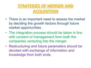STRATEGIES OF MERGER AND
ACQUISITION
• There is an important need to assess the market
by deciding the growth factors through future
market opportunities .
• The integration process should be taken in line
with consent of management from both the
companies venturing into the merger.
• Restructuring and future parameters should be
decided with exchange of information and
knowledge from both ends.
 