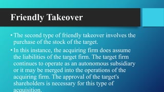 Friendly Takeover
•The second type of friendly takeover involves the
purchase of the stock of the target.
•In this instance, the acquiring firm does assume
the liabilities of the target firm. The target firm
continues to operate as an autonomous subsidiary
or it may be merged into the operations of the
acquiring firm. The approval of the target's
shareholders is necessary for this type of
acquisition.
 