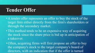 Tender Offer
•A tender offer represents an offer to buy the stock of the
target firm either directly from the firm's shareholders or
through the secondary market.
•This method tends to be an expensive way of acquiring
the stock since the share price is bid up in anticipation of
a takeover.
•Often, acquiring firms will first propose an offer to buy
the company's stock to the target company's board of
directors, with an indication that if the offer is turned
 