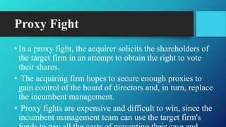 Proxy Fight
•In a proxy fight, the acquirer solicits the shareholders of
the target firm in an attempt to obtain the right to vote
their shares.
• The acquiring firm hopes to secure enough proxies to
gain control of the board of directors and, in turn, replace
the incumbent management.
• Proxy fights are expensive and difficult to win, since the
incumbent management team can use the target firm's
 
