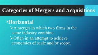 Categories of Mergers and Acquisitions
•Horizontal
A merger in which two firms in the
same industry combine.
Often in an attempt to achieve
economies of scale and/or scope.
 