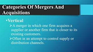 Categories Of Mergers And
Acquisitions
•Vertical
A merger in which one firm acquires a
supplier or another firm that is closer to its
existing customers.
Often in an attempt to control supply or
distribution channels.
 