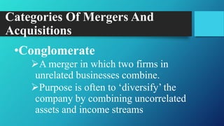 Categories Of Mergers And
Acquisitions
•Conglomerate
A merger in which two firms in
unrelated businesses combine.
Purpose is often to „diversify‟ the
company by combining uncorrelated
assets and income streams
 