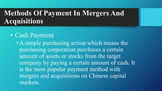 Methods Of Payment In Mergers And
Acquisitions
• Cash Payment
•A simple purchasing action which means the
purchasing corporation purchases a certain
amount of assets or stocks from the target
company by paying a certain amount of cash. It
is the most popular payment method with
mergers and acquisitions on Chinese capital
markets.
 