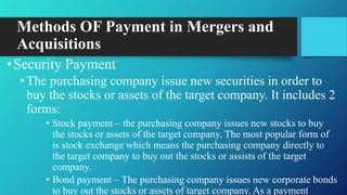 Methods OF Payment in Mergers and
Acquisitions
•Security Payment
•The purchasing company issue new securities in order to
buy the stocks or assets of the target company. It includes 2
forms:
• Stock payment – the purchasing company issues new stocks to buy
the stocks or assets of the target company. The most popular form of
is stock exchange which means the purchasing company directly to
the target company to buy out the stocks or assists of the target
company.
• Bond payment – The purchasing company issues new corporate bonds
to buy out the stocks or assets of target company. As a payment
 
