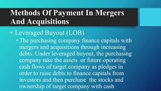 Methods Of Payment In Mergers
And Acquisitions
• Leveraged Buyout (LOB)
•The purchasing company finance capitals with
mergers and acquisitions through increasing
debts. Under leveraged buyout, the purchasing
company take the assets or future operating
cash flows of target company as pledges in
order to raise debts to finance capitals from
investors and then purchase the stocks and
ownership of target company with cash
 